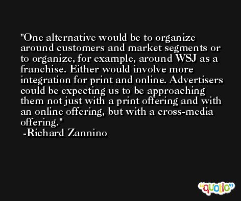 One alternative would be to organize around customers and market segments or to organize, for example, around WSJ as a franchise. Either would involve more integration for print and online. Advertisers could be expecting us to be approaching them not just with a print offering and with an online offering, but with a cross-media offering. -Richard Zannino