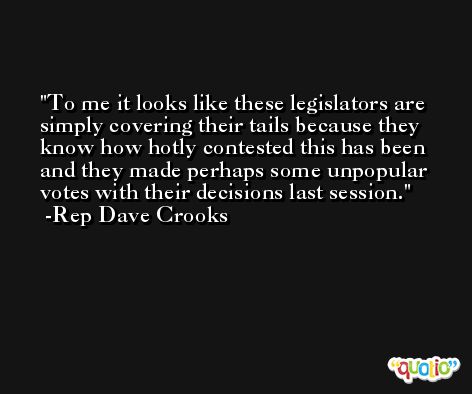 To me it looks like these legislators are simply covering their tails because they know how hotly contested this has been and they made perhaps some unpopular votes with their decisions last session. -Rep Dave Crooks