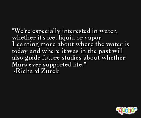 We're especially interested in water, whether it's ice, liquid or vapor. Learning more about where the water is today and where it was in the past will also guide future studies about whether Mars ever supported life. -Richard Zurek