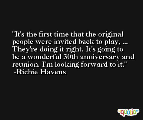 It's the first time that the original people were invited back to play, ... They're doing it right. It's going to be a wonderful 30th anniversary and reunion. I'm looking forward to it. -Richie Havens