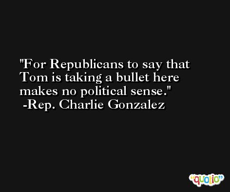 For Republicans to say that Tom is taking a bullet here makes no political sense. -Rep. Charlie Gonzalez