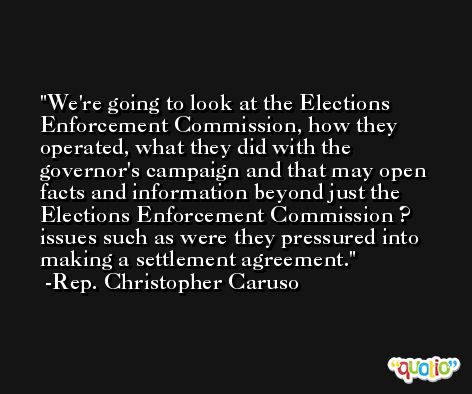 We're going to look at the Elections Enforcement Commission, how they operated, what they did with the governor's campaign and that may open facts and information beyond just the Elections Enforcement Commission ? issues such as were they pressured into making a settlement agreement. -Rep. Christopher Caruso