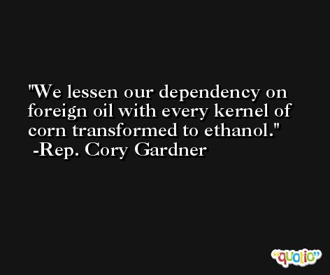 We lessen our dependency on foreign oil with every kernel of corn transformed to ethanol. -Rep. Cory Gardner