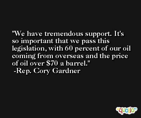 We have tremendous support. It's so important that we pass this legislation, with 60 percent of our oil coming from overseas and the price of oil over $70 a barrel. -Rep. Cory Gardner