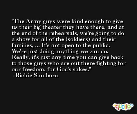 The Army guys were kind enough to give us their big theater they have there, and at the end of the rehearsals, we're going to do a show for all of the (soldiers) and their families, ... It's not open to the public. We're just doing anything we can do. Really, it's just any time you can give back to those guys who are out there fighting for our freedom, for God's sakes. -Richie Sambora