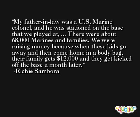 My father-in-law was a U.S. Marine colonel, and he was stationed on the base that we played at, ... There were about 68,000 Marines and families. We were raising money because when these kids go away and then come home in a body bag, their family gets $12,000 and they get kicked off the base a month later. -Richie Sambora