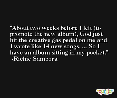 About two weeks before I left (to promote the new album), God just hit the creative gas pedal on me and I wrote like 14 new songs, ... So I have an album sitting in my pocket. -Richie Sambora