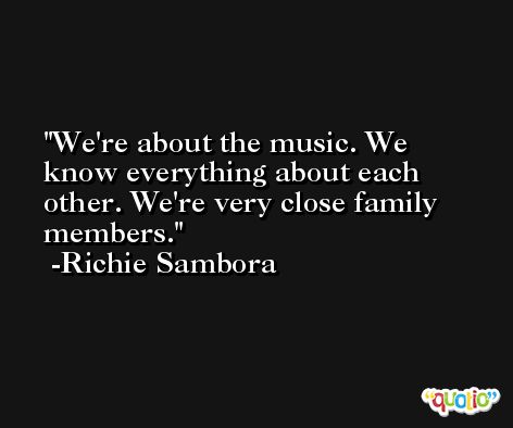 We're about the music. We know everything about each other. We're very close family members. -Richie Sambora