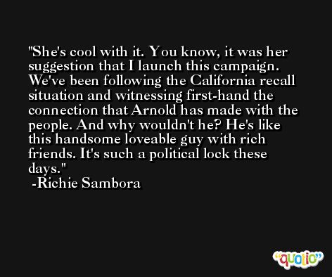 She's cool with it. You know, it was her suggestion that I launch this campaign. We've been following the California recall situation and witnessing first-hand the connection that Arnold has made with the people. And why wouldn't he? He's like this handsome loveable guy with rich friends. It's such a political lock these days. -Richie Sambora