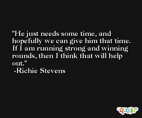 He just needs some time, and hopefully we can give him that time. If I am running strong and winning rounds, then I think that will help out. -Richie Stevens