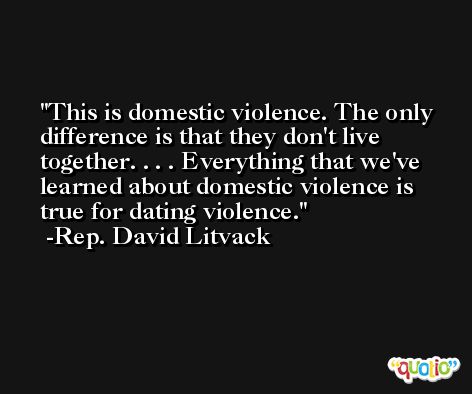 This is domestic violence. The only difference is that they don't live together. . . . Everything that we've learned about domestic violence is true for dating violence. -Rep. David Litvack