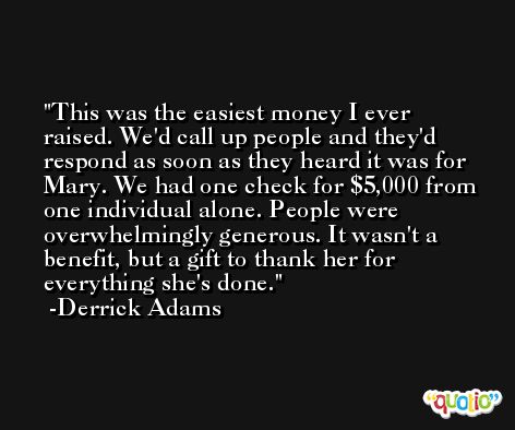 This was the easiest money I ever raised. We'd call up people and they'd respond as soon as they heard it was for Mary. We had one check for $5,000 from one individual alone. People were overwhelmingly generous. It wasn't a benefit, but a gift to thank her for everything she's done. -Derrick Adams
