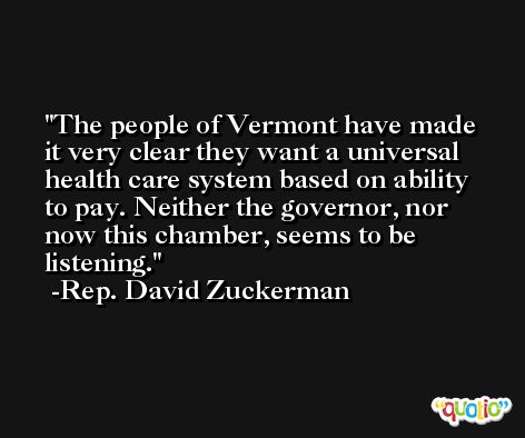The people of Vermont have made it very clear they want a universal health care system based on ability to pay. Neither the governor, nor now this chamber, seems to be listening. -Rep. David Zuckerman