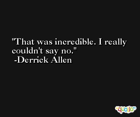 That was incredible. I really couldn't say no. -Derrick Allen