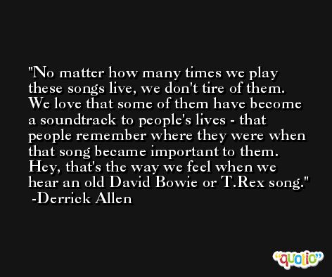 No matter how many times we play these songs live, we don't tire of them. We love that some of them have become a soundtrack to people's lives - that people remember where they were when that song became important to them. Hey, that's the way we feel when we hear an old David Bowie or T.Rex song. -Derrick Allen
