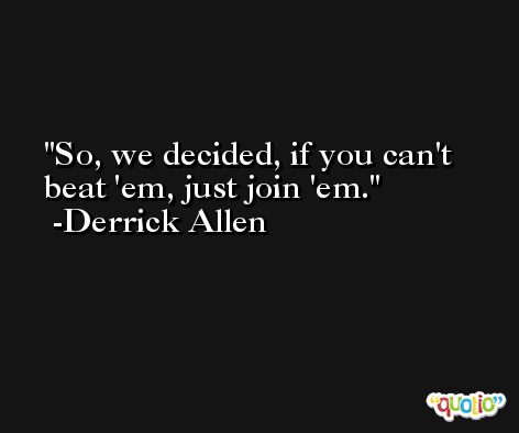 So, we decided, if you can't beat 'em, just join 'em. -Derrick Allen