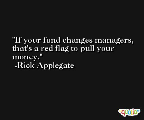 If your fund changes managers, that's a red flag to pull your money. -Rick Applegate