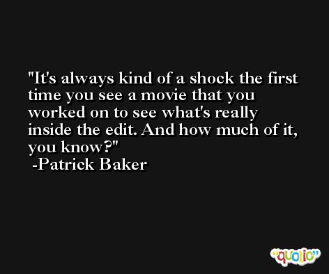 It's always kind of a shock the first time you see a movie that you worked on to see what's really inside the edit. And how much of it, you know? -Patrick Baker