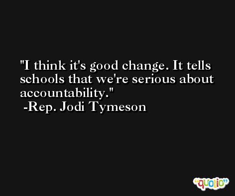 I think it's good change. It tells schools that we're serious about accountability. -Rep. Jodi Tymeson