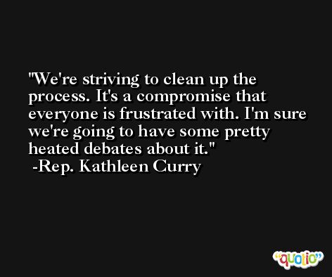 We're striving to clean up the process. It's a compromise that everyone is frustrated with. I'm sure we're going to have some pretty heated debates about it. -Rep. Kathleen Curry
