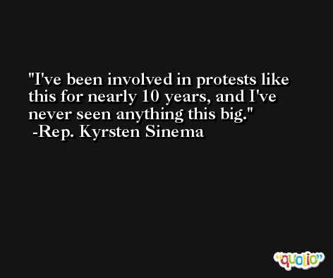 I've been involved in protests like this for nearly 10 years, and I've never seen anything this big. -Rep. Kyrsten Sinema