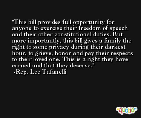 This bill provides full opportunity for anyone to exercise their freedom of speech and their other constitutional duties. But more importantly, this bill gives a family the right to some privacy during their darkest hour, to grieve, honor and pay their respects to their loved one. This is a right they have earned and that they deserve. -Rep. Lee Tafanelli