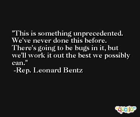 This is something unprecedented. We've never done this before. There's going to be bugs in it, but we'll work it out the best we possibly can. -Rep. Leonard Bentz