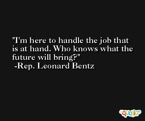 I'm here to handle the job that is at hand. Who knows what the future will bring? -Rep. Leonard Bentz