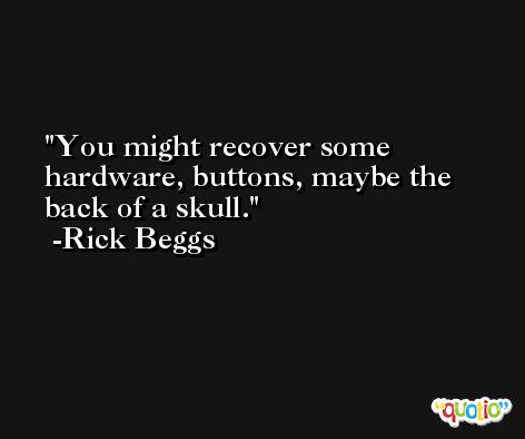 You might recover some hardware, buttons, maybe the back of a skull. -Rick Beggs