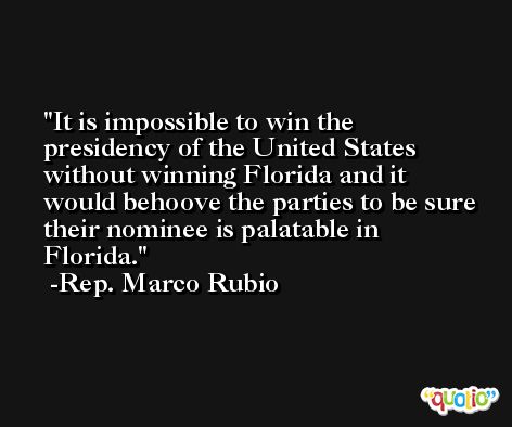 It is impossible to win the presidency of the United States without winning Florida and it would behoove the parties to be sure their nominee is palatable in Florida. -Rep. Marco Rubio