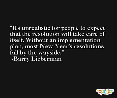 It's unrealistic for people to expect that the resolution will take care of itself. Without an implementation plan, most New Year's resolutions fall by the wayside. -Barry Lieberman