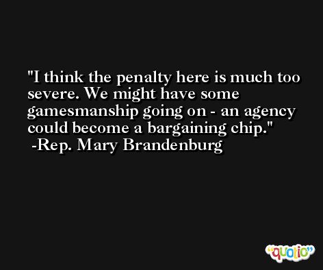 I think the penalty here is much too severe. We might have some gamesmanship going on - an agency could become a bargaining chip. -Rep. Mary Brandenburg