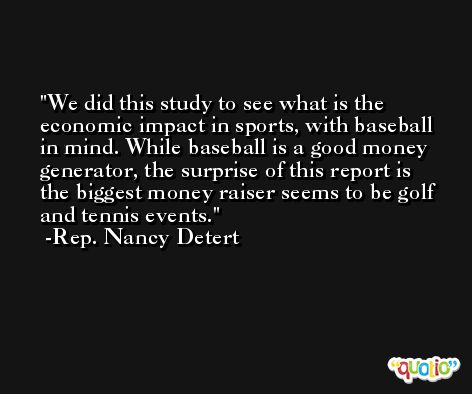 We did this study to see what is the economic impact in sports, with baseball in mind. While baseball is a good money generator, the surprise of this report is the biggest money raiser seems to be golf and tennis events. -Rep. Nancy Detert