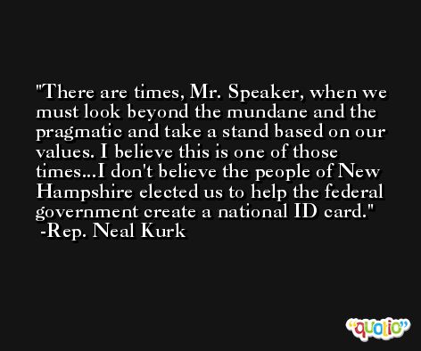 There are times, Mr. Speaker, when we must look beyond the mundane and the pragmatic and take a stand based on our values. I believe this is one of those times...I don't believe the people of New Hampshire elected us to help the federal government create a national ID card. -Rep. Neal Kurk