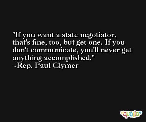 If you want a state negotiator, that's fine, too, but get one. If you don't communicate, you'll never get anything accomplished. -Rep. Paul Clymer