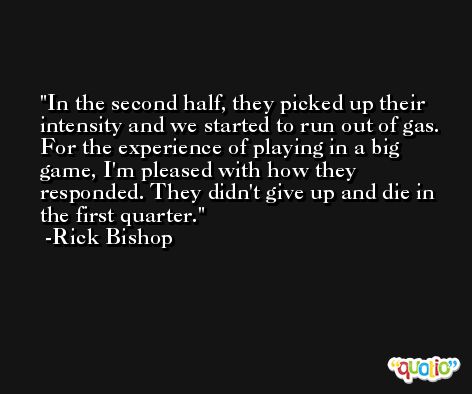 In the second half, they picked up their intensity and we started to run out of gas. For the experience of playing in a big game, I'm pleased with how they responded. They didn't give up and die in the first quarter. -Rick Bishop