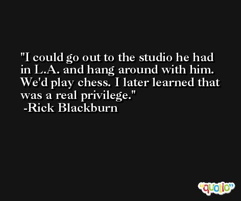 I could go out to the studio he had in L.A. and hang around with him. We'd play chess. I later learned that was a real privilege. -Rick Blackburn