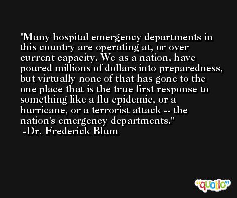 Many hospital emergency departments in this country are operating at, or over current capacity. We as a nation, have poured millions of dollars into preparedness, but virtually none of that has gone to the one place that is the true first response to something like a flu epidemic, or a hurricane, or a terrorist attack -- the nation's emergency departments. -Dr. Frederick Blum