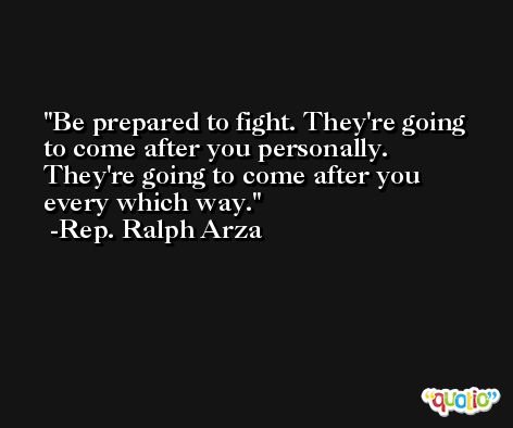 Be prepared to fight. They're going to come after you personally. They're going to come after you every which way. -Rep. Ralph Arza