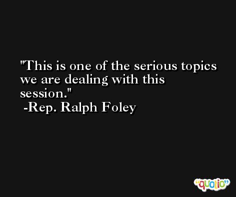 This is one of the serious topics we are dealing with this session. -Rep. Ralph Foley
