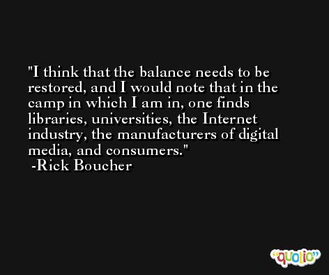 I think that the balance needs to be restored, and I would note that in the camp in which I am in, one finds libraries, universities, the Internet industry, the manufacturers of digital media, and consumers. -Rick Boucher