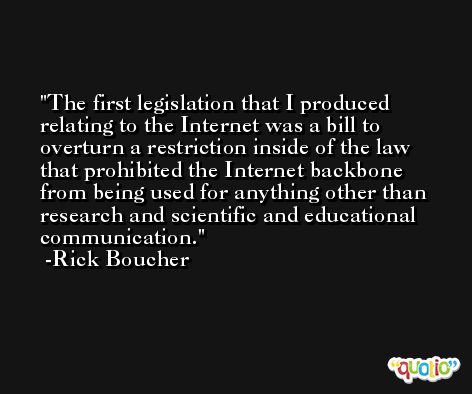 The first legislation that I produced relating to the Internet was a bill to overturn a restriction inside of the law that prohibited the Internet backbone from being used for anything other than research and scientific and educational communication. -Rick Boucher