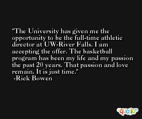The University has given me the opportunity to be the full-time athletic director at UW-River Falls. I am accepting the offer. The basketball program has been my life and my passion the past 20 years. That passion and love remain. It is just time. -Rick Bowen