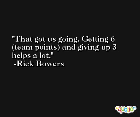 That got us going. Getting 6 (team points) and giving up 3 helps a lot. -Rick Bowers