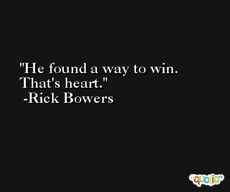He found a way to win. That's heart. -Rick Bowers
