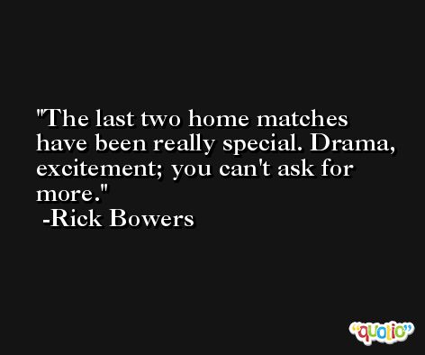 The last two home matches have been really special. Drama, excitement; you can't ask for more. -Rick Bowers