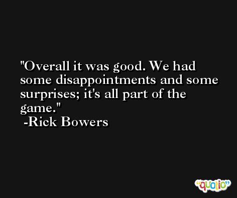 Overall it was good. We had some disappointments and some surprises; it's all part of the game. -Rick Bowers