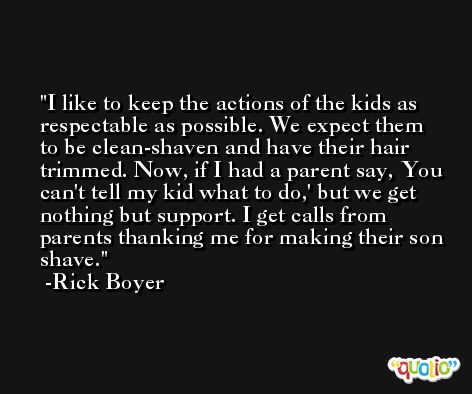 I like to keep the actions of the kids as respectable as possible. We expect them to be clean-shaven and have their hair trimmed. Now, if I had a parent say, You can't tell my kid what to do,' but we get nothing but support. I get calls from parents thanking me for making their son shave. -Rick Boyer