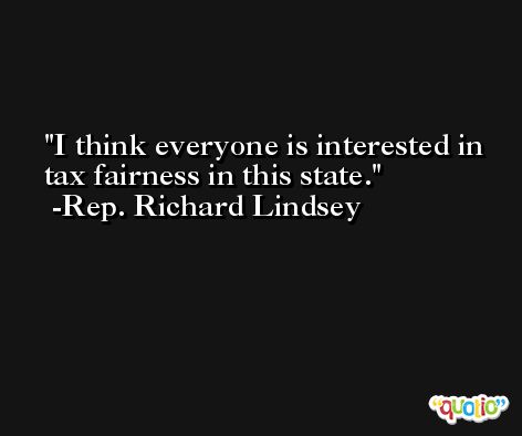 I think everyone is interested in tax fairness in this state. -Rep. Richard Lindsey