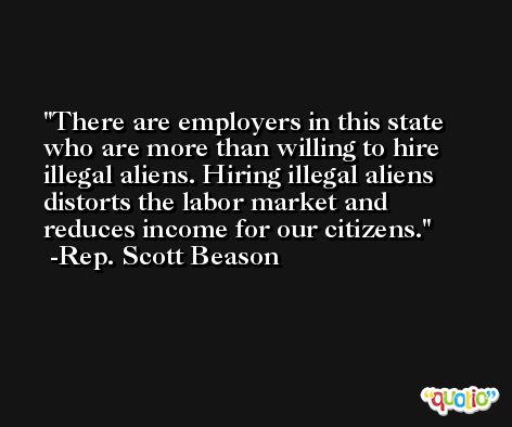 There are employers in this state who are more than willing to hire illegal aliens. Hiring illegal aliens distorts the labor market and reduces income for our citizens. -Rep. Scott Beason